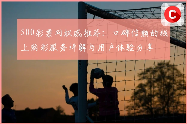 500彩票网权威推荐：口碑信赖的线上购彩服务详解与用户体验分享