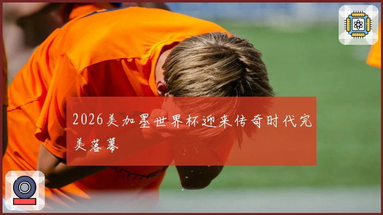 2026美加墨世界杯迎来传奇时代完美落幕
