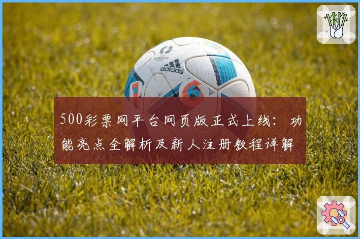 500彩票网平台网页版正式上线：功能亮点全解析及新人注册教程详解