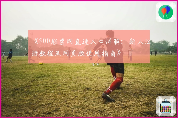 《500彩票网直连入口详解：新人注册教程及网页版使用指南》