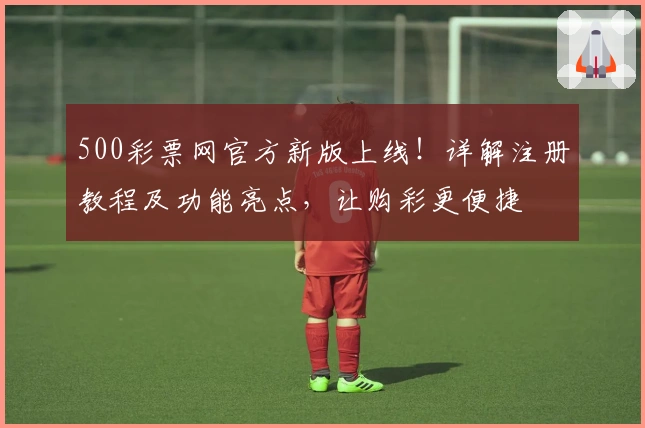 500彩票网官方新版上线！详解注册教程及功能亮点，让购彩更便捷