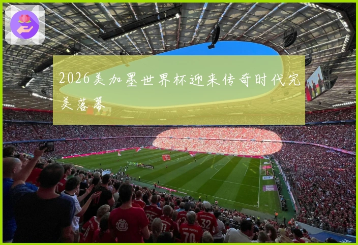 2026美加墨世界杯迎来传奇时代完美落幕