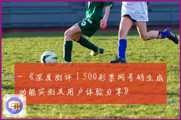 - 《深度测评|500彩票网号码生成功能实测及用户体验分享》