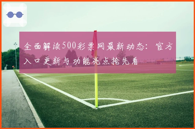 全面解读500彩票网最新动态：官方入口更新与功能亮点抢先看