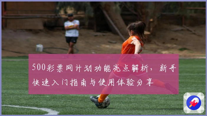 500彩票网计划功能亮点解析，新手快速入门指南与使用体验分享
