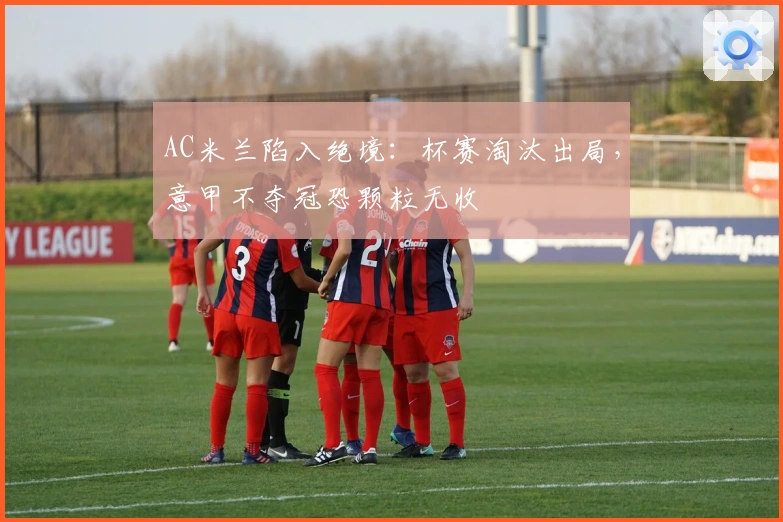 AC米兰陷入绝境：杯赛淘汰出局，意甲不夺冠恐颗粒无收