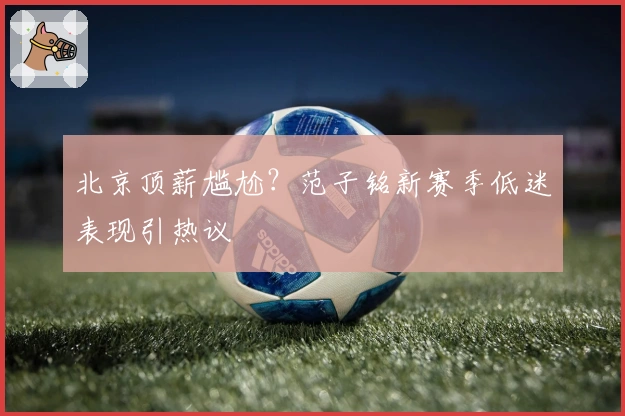 北京顶薪尴尬？范子铭新赛季低迷表现引热议
