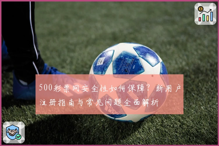 500彩票网安全性如何保障？新用户注册指南与常见问题全面解析